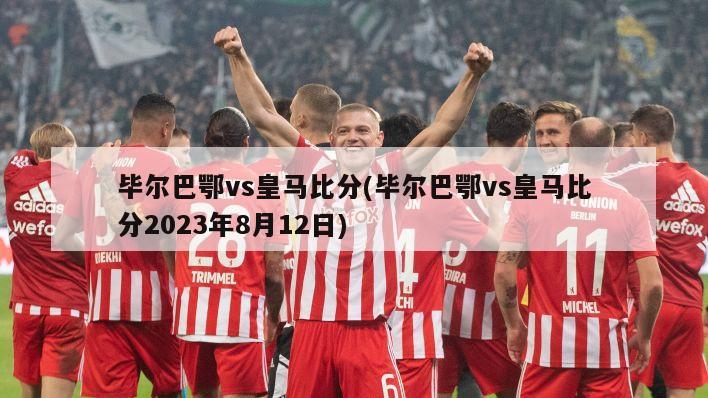 毕尔巴鄂vs皇马比分(毕尔巴鄂vs皇马比分2023年8月12日)